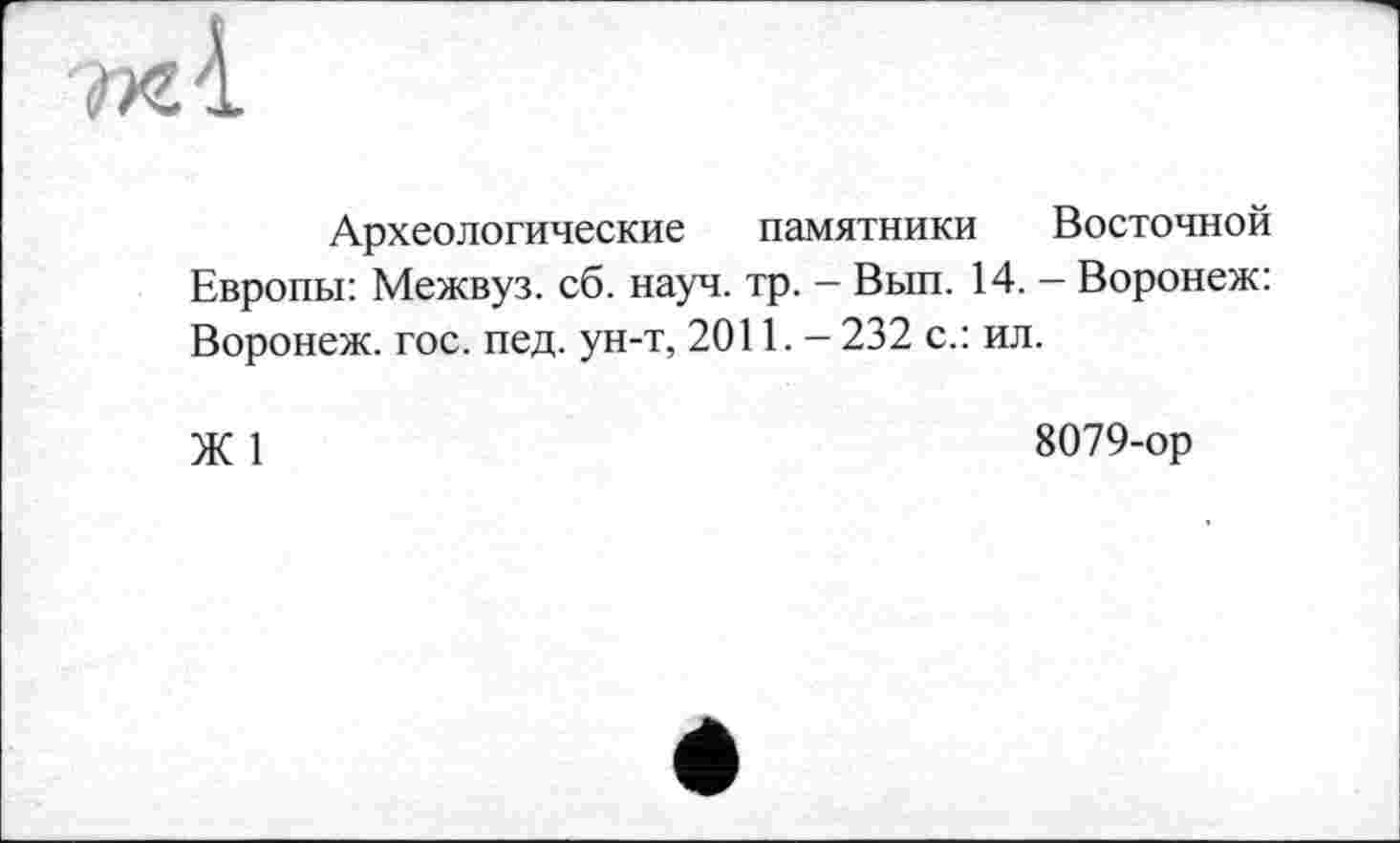 ﻿ЖІ
Археологические памятники Восточной Европы: Межвуз. сб. науч. тр. - Вып. 14. - Воронеж: Воронеж, гос. пед. ун-т, 2011. - 232 с.: ил.
Ж 1	8079-ор